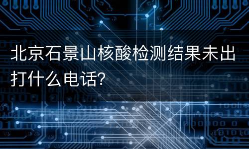 北京石景山核酸检测结果未出打什么电话？