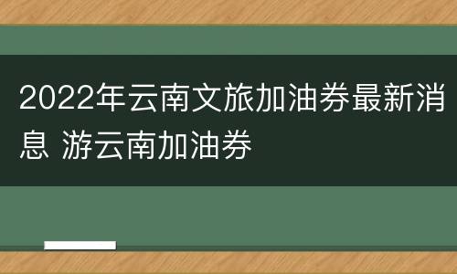 2022年云南文旅加油券最新消息 游云南加油券