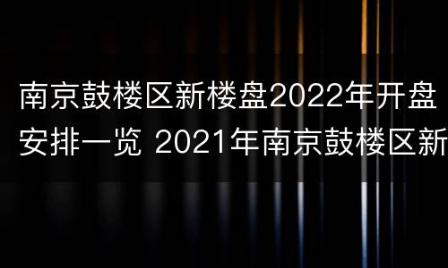 南京鼓楼区新楼盘2022年开盘安排一览 2021年南京鼓楼区新房