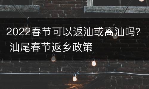 2022春节可以返汕或离汕吗？ 汕尾春节返乡政策