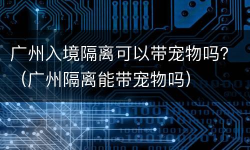 广州入境隔离可以带宠物吗？（广州隔离能带宠物吗）