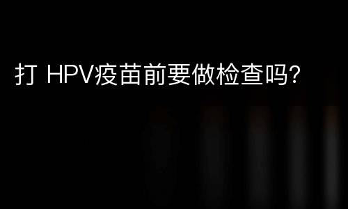 打 HPV疫苗前要做检查吗？