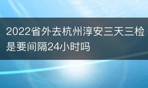 2022省外去杭州淳安三天三检是要间隔24小时吗