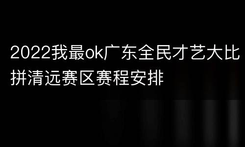 2022我最ok广东全民才艺大比拼清远赛区赛程安排