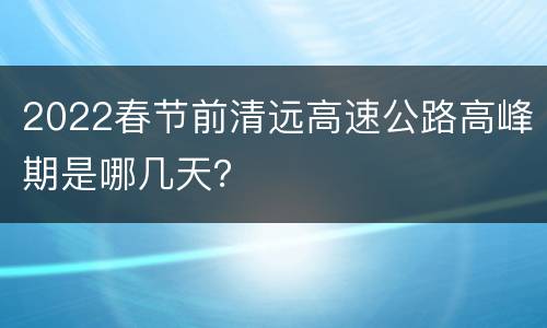 2022春节前清远高速公路高峰期是哪几天？