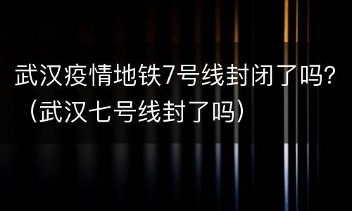 武汉疫情地铁7号线封闭了吗？（武汉七号线封了吗）