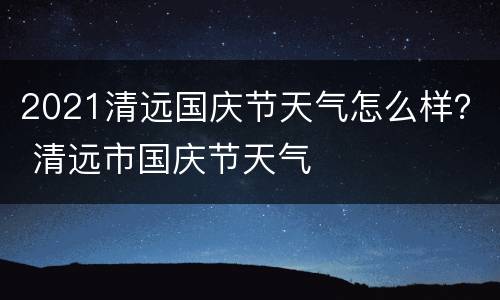 2021清远国庆节天气怎么样？ 清远市国庆节天气