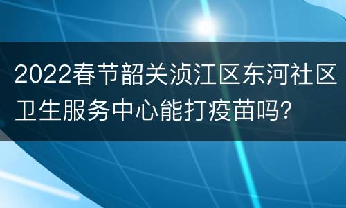 2022春节韶关浈江区东河社区卫生服务中心能打疫苗吗？