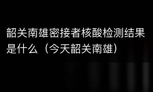韶关南雄密接者核酸检测结果是什么（今天韶关南雄）