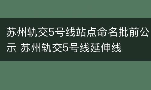 苏州轨交5号线站点命名批前公示 苏州轨交5号线延伸线
