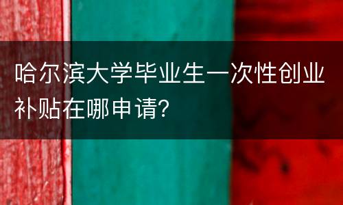 哈尔滨大学毕业生一次性创业补贴在哪申请？