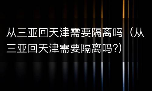 从三亚回天津需要隔离吗（从三亚回天津需要隔离吗?）