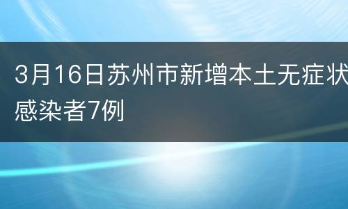 3月16日苏州市新增本土无症状感染者7例