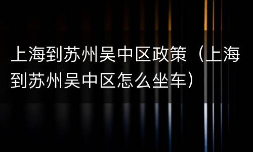 上海到苏州吴中区政策（上海到苏州吴中区怎么坐车）