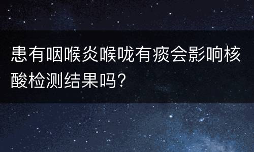 患有咽喉炎喉咙有痰会影响核酸检测结果吗?