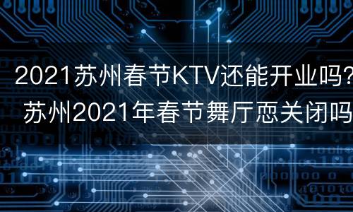 2021苏州春节KTV还能开业吗？ 苏州2021年春节舞厅恧关闭吗