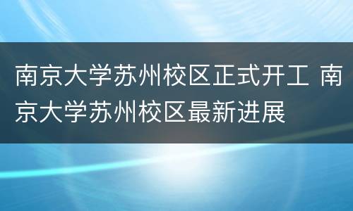 南京大学苏州校区正式开工 南京大学苏州校区最新进展