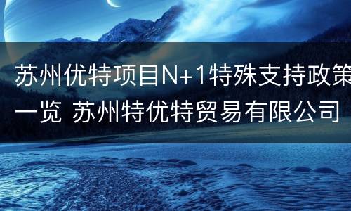 苏州优特项目N+1特殊支持政策一览 苏州特优特贸易有限公司