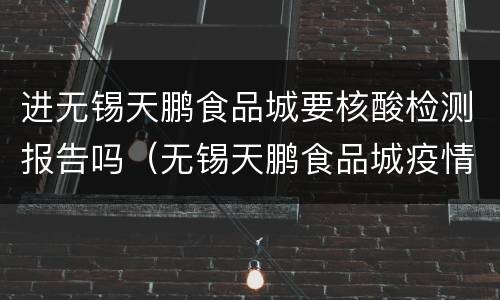 进无锡天鹏食品城要核酸检测报告吗（无锡天鹏食品城疫情防控工作）