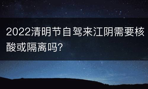 2022清明节自驾来江阴需要核酸或隔离吗？