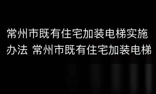 常州市既有住宅加装电梯实施办法 常州市既有住宅加装电梯实施办法最新