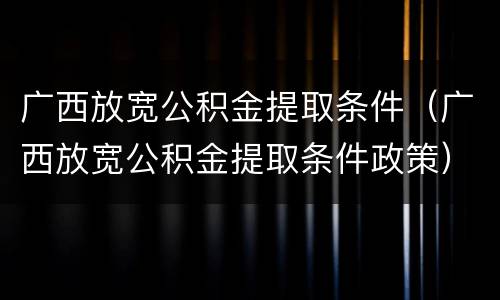 广西放宽公积金提取条件（广西放宽公积金提取条件政策）