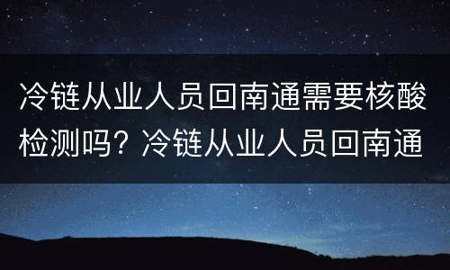 冷链从业人员回南通需要核酸检测吗? 冷链从业人员回南通需要核酸检测吗今天