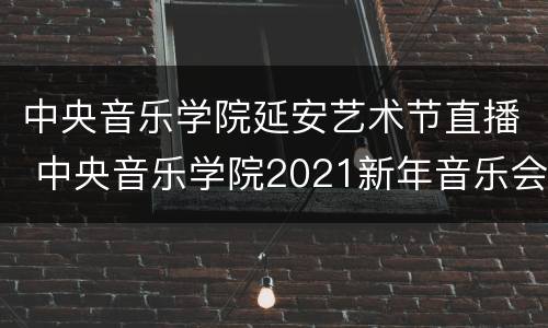 中央音乐学院延安艺术节直播 中央音乐学院2021新年音乐会