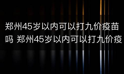 郑州45岁以内可以打九价疫苗吗 郑州45岁以内可以打九价疫苗吗多少钱