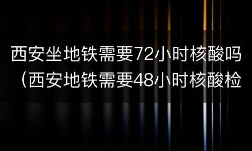 西安坐地铁需要72小时核酸吗（西安地铁需要48小时核酸检测吗）