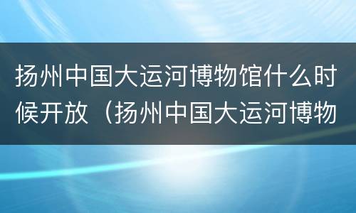 扬州中国大运河博物馆什么时候开放（扬州中国大运河博物馆预约电话）