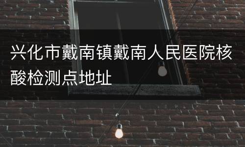 兴化市戴南镇戴南人民医院核酸检测点地址