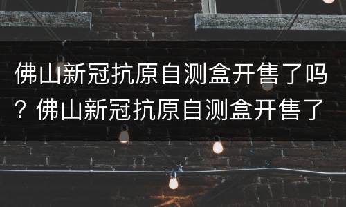 佛山新冠抗原自测盒开售了吗? 佛山新冠抗原自测盒开售了吗
