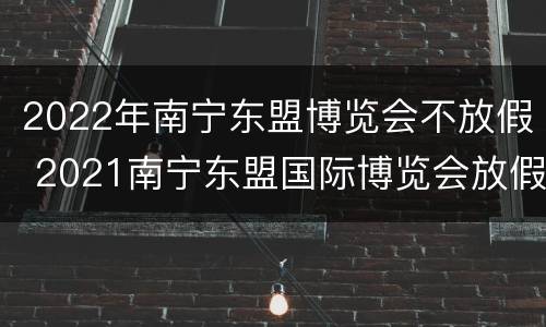 2022年南宁东盟博览会不放假 2021南宁东盟国际博览会放假时间