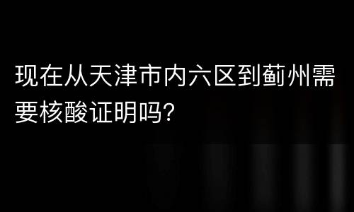 现在从天津市内六区到蓟州需要核酸证明吗？