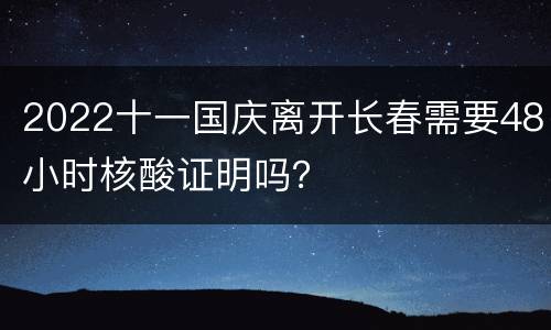 2022十一国庆离开长春需要48小时核酸证明吗？