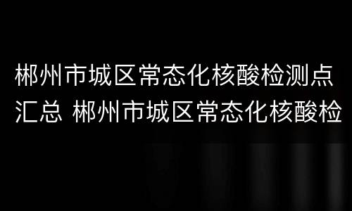 郴州市城区常态化核酸检测点汇总 郴州市城区常态化核酸检测点汇总图