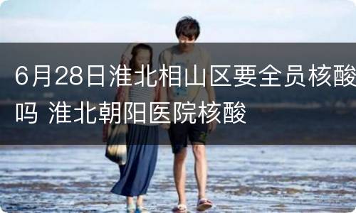 6月28日淮北相山区要全员核酸吗 淮北朝阳医院核酸