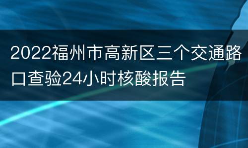 2022福州市高新区三个交通路口查验24小时核酸报告