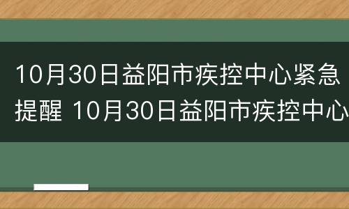 10月30日益阳市疾控中心紧急提醒 10月30日益阳市疾控中心紧急提醒核酸
