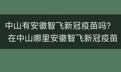 中山有安徽智飞新冠疫苗吗？ 在中山哪里安徽智飞新冠疫苗