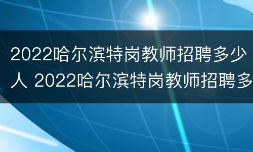 2022哈尔滨特岗教师招聘多少人 2022哈尔滨特岗教师招聘多少人啊