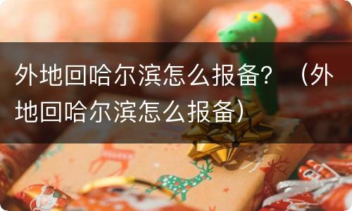 外地回哈尔滨怎么报备？（外地回哈尔滨怎么报备）