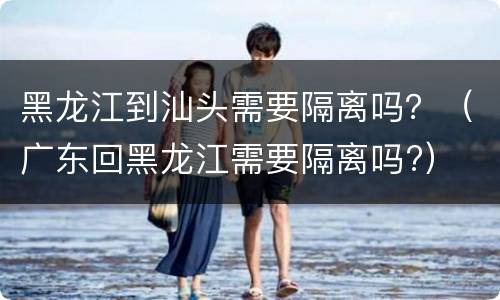 黑龙江到汕头需要隔离吗？（广东回黑龙江需要隔离吗?）
