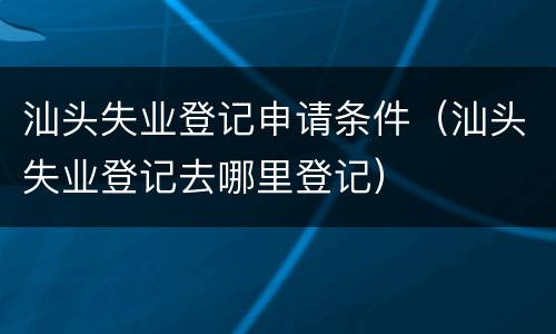 汕头失业登记申请条件（汕头失业登记去哪里登记）