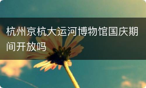 杭州京杭大运河博物馆国庆期间开放吗