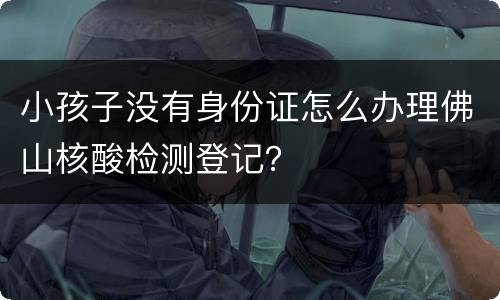 小孩子没有身份证怎么办理佛山核酸检测登记？