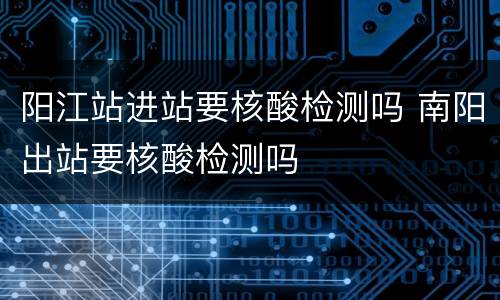 阳江站进站要核酸检测吗 南阳出站要核酸检测吗