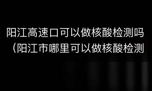 阳江高速口可以做核酸检测吗（阳江市哪里可以做核酸检测）