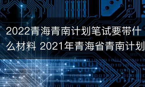2022青海青南计划笔试要带什么材料 2021年青海省青南计划考试时间